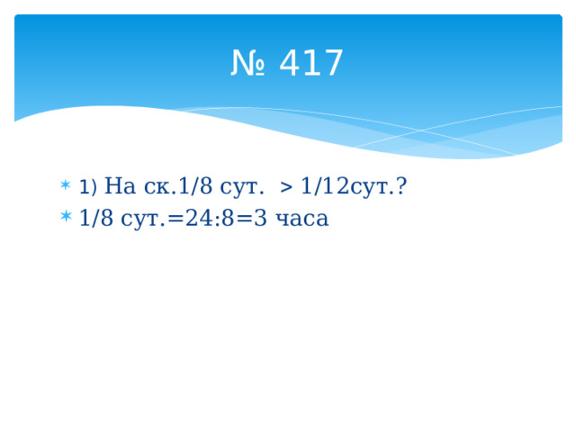 № 417 1) На ск.1/8 сут.  1/12сут.? 1/8 сут.=24:8=3 часа 