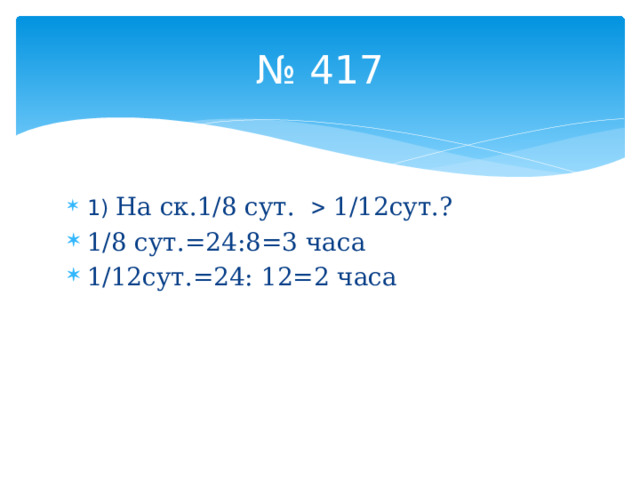 № 417 1) На ск.1/8 сут.  1/12сут.? 1/8 сут.=24:8=3 часа 1/12сут.=24: 12=2 часа 