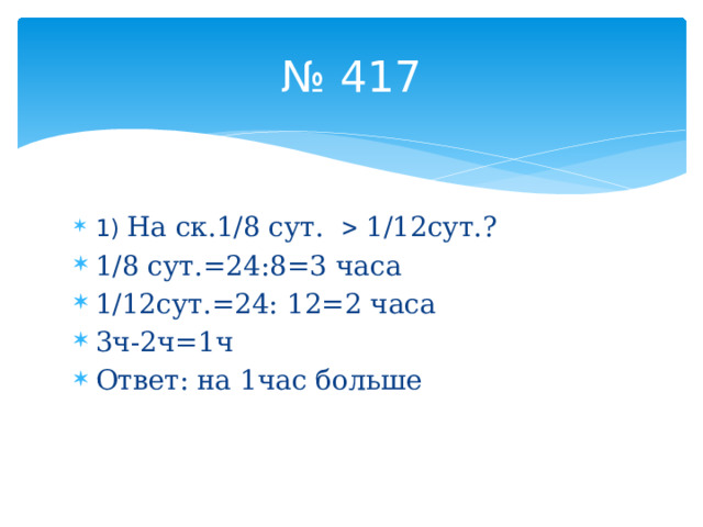 № 417 1) На ск.1/8 сут.  1/12сут.? 1/8 сут.=24:8=3 часа 1/12сут.=24: 12=2 часа 3ч-2ч=1ч Ответ: на 1час больше 