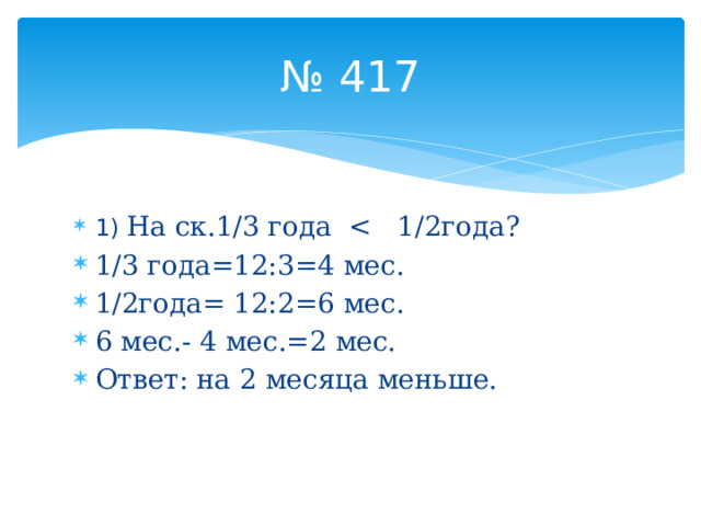 № 417 1) На ск.1/3 года 1/3 года=12:3=4 мес. 1/2года= 12:2=6 мес. 6 мес.- 4 мес.=2 мес. Ответ: на 2 месяца меньше. 