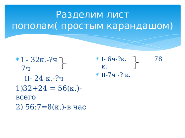 Разделим лист пополам( простым карандашом)  - 6ч-?к. 78 к.  -7ч -? к.   - 32к.-?ч 7ч   - 24 к.-?ч 1)32+24 = 56(к.)- всего 2) 56:7=8(к.)-в час 