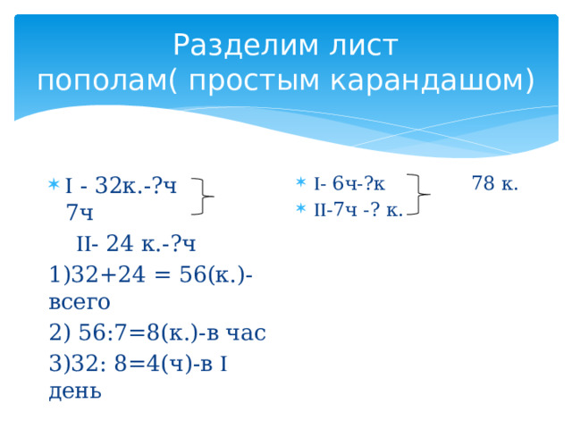 Разделим лист пополам( простым карандашом)  - 6ч-?к 78 к.  -7ч -? к.   - 32к.-?ч 7ч   - 24 к.-?ч 1)32+24 = 56(к.)- всего 2) 56:7=8(к.)-в час 3)32: 8=4(ч)-в  день 