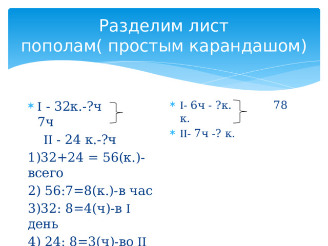 Разделим лист пополам( простым карандашом)  - 6ч - ?к. 78 к.  - 7ч -? к.   - 32к.-?ч 7ч    - 24 к.-?ч 1)32+24 = 56(к.)- всего 2) 56:7=8(к.)-в час 3)32: 8=4(ч)-в  день 4) 24: 8=3(ч)-во  день 