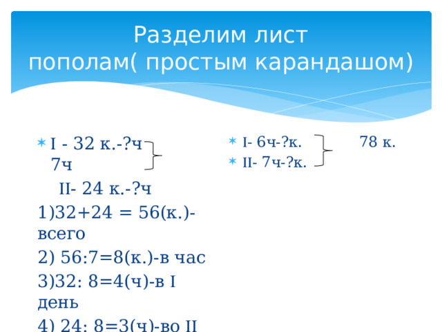 Разделим лист пополам( простым карандашом)  - 6ч-?к. 78 к.  - 7ч-?к.   - 32 к.-?ч 7ч   - 24 к.-?ч 1)32+24 = 56(к.)- всего 2) 56:7=8(к.)-в час 3)32: 8=4(ч)-в  день 4) 24: 8=3(ч)-во  день 