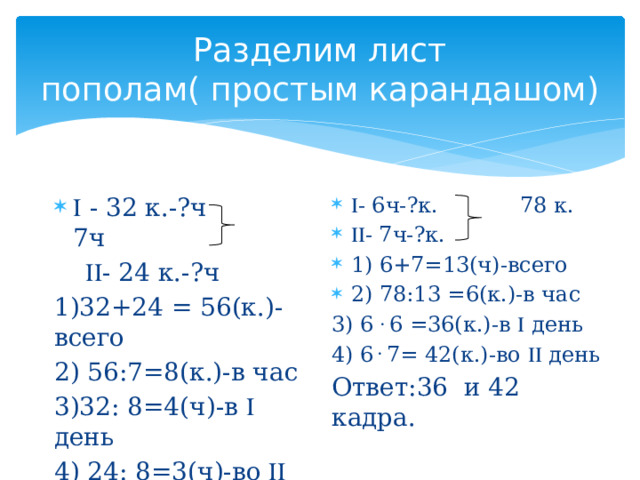 Разделим лист пополам( простым карандашом)  - 6ч-?к. 78 к.  - 7ч-?к. 1) 6+7=13(ч)-всего 2) 78:13 =6(к.)-в час 3) 6 . 6 =36(к.)-в  день 4) 6 . 7= 42(к.)-во  день Ответ:36 и 42 кадра.   - 32 к.-?ч 7ч   - 24 к.-?ч 1)32+24 = 56(к.)- всего 2) 56:7=8(к.)-в час 3)32: 8=4(ч)-в  день 4) 24: 8=3(ч)-во  день Ответ: 4ч и 3ч в день. 