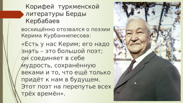 Корифей туркменской литературы Берды Кербабаев восхищённо отозвался о поэзии Керима Курбаннепесова: «Есть у нас Керим; его надо знать – это большой поэт; он соединяет в себе мудрость, сохранённую веками и то, что ещё только придёт к нам в будущем. Этот поэт на перепутье всех трёх времён». 