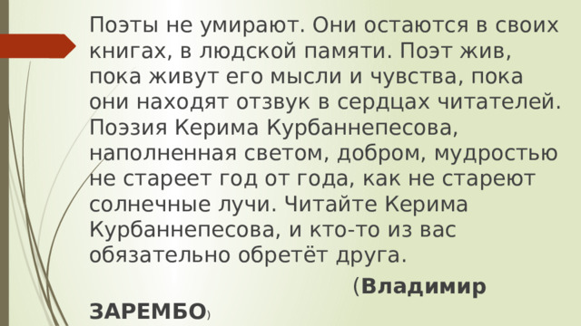 Поэты не умирают. Они остаются в своих книгах, в людской памяти. Поэт жив, пока живут его мысли и чувства, пока они находят отзвук в сердцах читателей. Поэзия Керима Курбаннепесова, наполненная светом, добром, мудростью не стареет год от года, как не стареют солнечные лучи. Читайте Керима Курбаннепесова, и кто-то из вас обязательно обретёт друга.  ( Владимир ЗАРЕМБО ) 