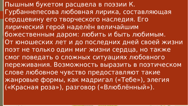 Пышным букетом расцвела в поэзии К. Гурбаннепесова любовная лирика, составляющая сердцевину его творческого наследия. Его лирический герой наделён величайшим божественным даром: любить и быть любимым.  От юношеских лет и до последних дней своей жизни поэт не только один миг жизни сердца, но также смог поведать о сложных ситуациях любовного переживания. Возможность выразить в поэтическом слове любовное чувство предоставляют такие жанровые формы, как мадригал («Тебе»), элегия («Красная роза»), разговор («Влюблённый»).    