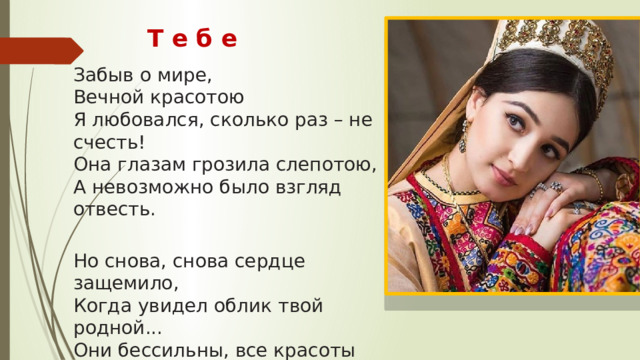Т е б е  Забыв о мире,  Вечной красотою  Я любовался, сколько раз – не счесть!  Она глазам грозила слепотою,  А невозможно было взгляд отвесть.   Но снова, снова сердце защемило,  Когда увидел облик твой родной...  Они бессильны, все красоты мира,  Пока ты на земле,  Пока со мной!   