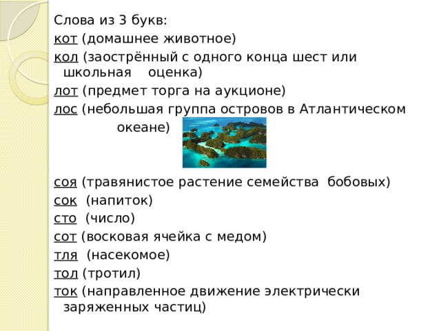 Слова из 3 букв: кот  (домашнее животное) кол  (заострённый с одного конца шест или школьная оценка) лот  (предмет торга на аукционе) лос  (небольшая группа островов в Атлантическом  океане) соя  (травянистое растение семейства бобовых) сок   (напиток) сто   (число) сот  (восковая ячейка с медом) тля   (насекомое) тол  (тротил) ток (направленное движение электрически заряженных частиц)  