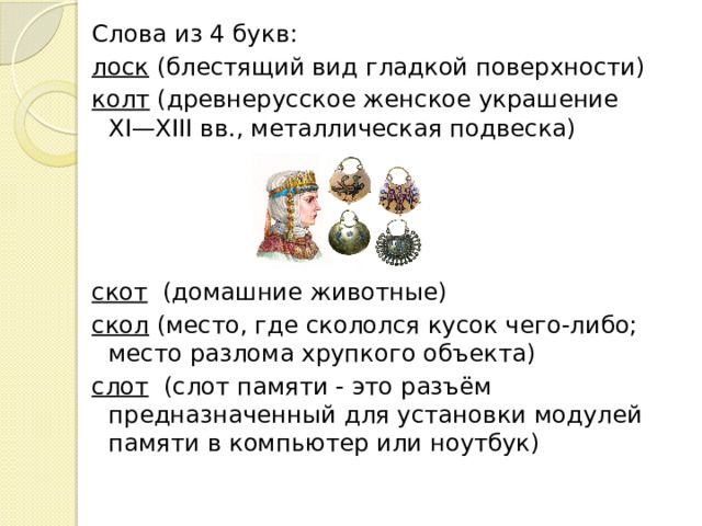 Слова из 4 букв: лоск  (блестящий вид гладкой поверхности) колт  (древнерусское женское украшение XI—XIII вв., металлическая подвеска) скот   (домашние животные) скол  (место, где скололся кусок чего-либо; место разлома хрупкого объекта) слот   (слот памяти - это разъём предназначенный для установки модулей памяти в компьютер или ноутбук)  