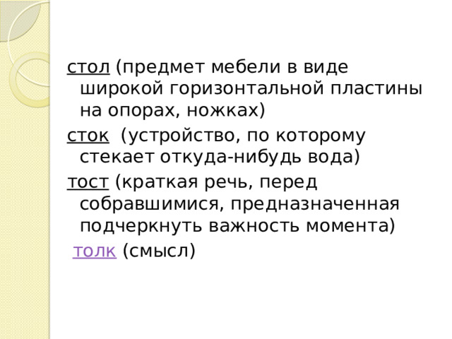  стол  (предмет мебели в виде широкой горизонтальной пластины на опорах, ножках)  сток   (устройство, по которому стекает откуда-нибудь вода) тост (краткая речь, перед собравшимися, предназначенная подчеркнуть важность момента)  толк  (смысл) 