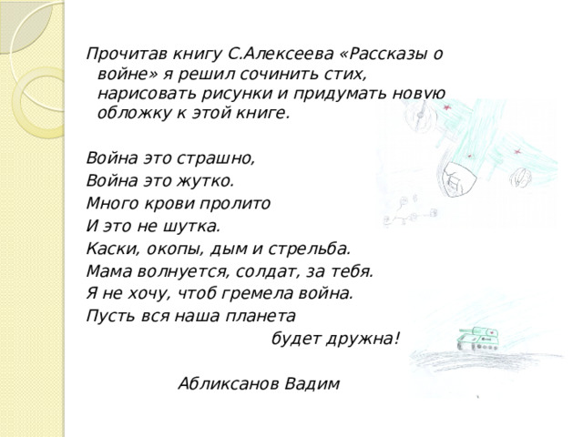 Прочитав книгу С.Алексеева «Рассказы о войне» я решил сочинить стих, нарисовать рисунки и придумать новую обложку к этой книге.  Война это страшно, Война это жутко. Много крови пролито И это не шутка. Каски, окопы, дым и стрельба. Мама волнуется, солдат, за тебя. Я не хочу, чтоб гремела война. Пусть вся наша планета  будет дружна!  Абликсанов Вадим   