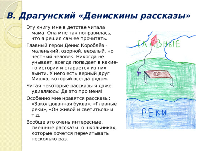 В. Драгунский «Денискины рассказы»   Эту книгу мне в детстве читала мама. Она мне так понравилась, что я решил сам ее прочитать. Главный герой Денис Короблёв - маленький, озорной, веселый, но честный человек. Никогда не унывает, всегда попадает в какие-то истории и старается из них выйти. У него есть верный друг Мишка, который всегда рядом. Читая некоторые рассказы я даже удивляюсь: Да это про меня! Особенно мне нравятся рассказы: «Заколдованная буква», «Главные реки», «Он живой и светиться» и т.д. Вообще это очень интересные, смешные рассказы о школьниках, которые хочется перечитывать несколько раз. 