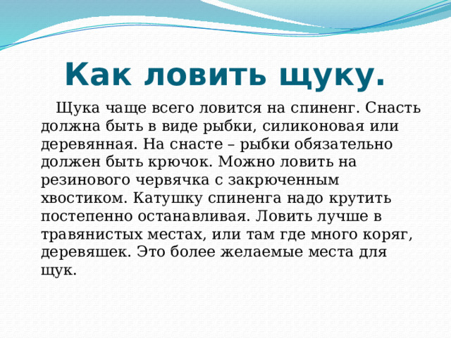 Как ловить щуку. Щука чаще всего ловится на спиненг. Снасть должна быть в виде рыбки, силиконовая или деревянная. На снасте – рыбки обязательно должен быть крючок. Можно ловить на резинового червячка с закрюченным хвостиком. Катушку спиненга надо крутить постепенно останавливая. Ловить лучше в травянистых местах, или там где много коряг, деревяшек. Это более желаемые места для щук. 