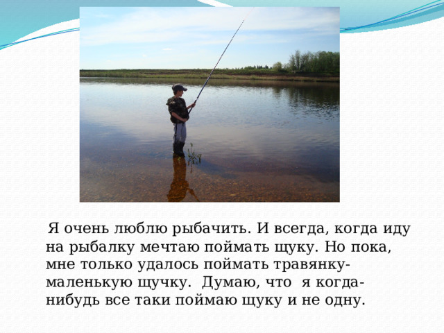  Я очень люблю рыбачить. И всегда, когда иду на рыбалку мечтаю поймать щуку. Но пока, мне только удалось поймать травянку-маленькую щучку. Думаю, что я когда-нибудь все таки поймаю щуку и не одну. 