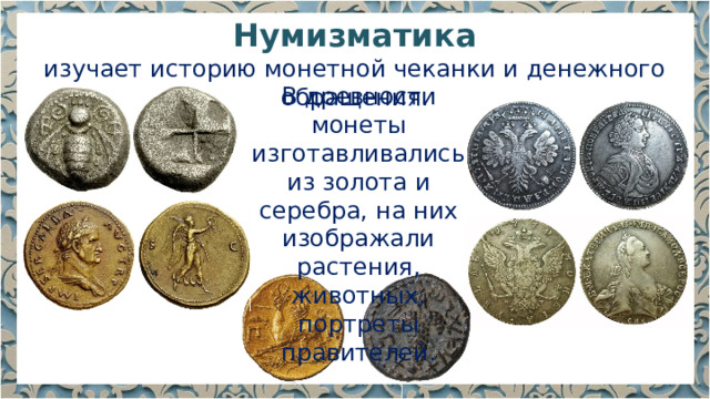 Нумизматика изучает историю монетной чеканки и денежного обращения. В древности монеты изготавливались из золота и серебра, на них изображали растения, животных, портреты правителей. 