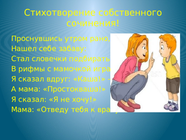 Стихотворение собственного сочинения! Проснувшись утром рано, Нашел себе забаву: Стал словечки подбирать, В рифмы с мамочкой играть, Я сказал вдруг: «Каша!» – А мама: «Простокваша!» Я сказал: «Я не хочу!» Мама: «Отведу тебя к врачу!» 