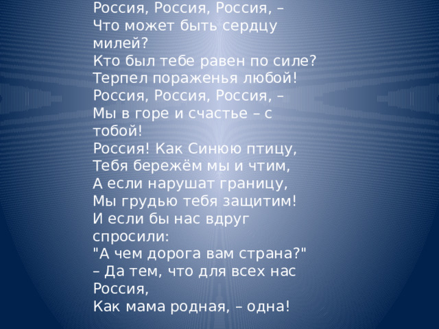 Нет края на свете красивей,  Нет Родины в мире светлей!  Россия, Россия, Россия, –  Что может быть сердцу милей? Кто был тебе равен по силе?  Терпел пораженья любой!  Россия, Россия, Россия, –  Мы в горе и счастье – с тобой! Россия! Как Синюю птицу,  Тебя бережём мы и чтим,  А если нарушат границу,  Мы грудью тебя защитим! И если бы нас вдруг спросили:  