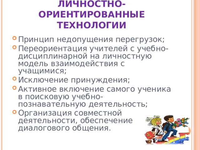 ЛИЧНОСТНО-ОРИЕНТИРОВАННЫЕ ТЕХНОЛОГИИ Принцип недопущения перегрузок; Переориентация учителей с учебно-дисциплинарной на личностную модель взаимодействия с учащимися; Исключение принуждения; Активное включение самого ученика в поисковую учебно-познавательную деятельность; Организация совместной деятельности, обеспечение диалогового общения.  