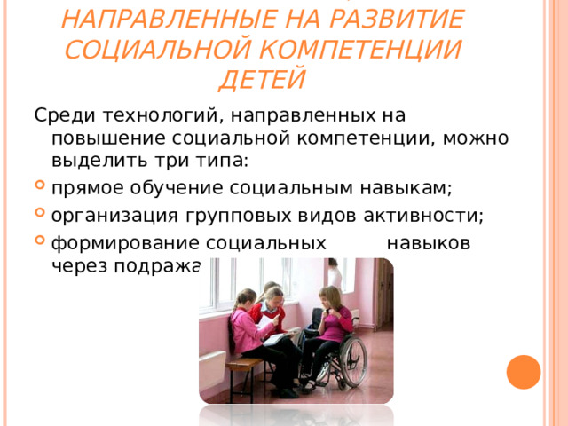  ТЕХНОЛОГИИ,  НАПРАВЛЕННЫЕ НА РАЗВИТИЕ  СОЦИАЛЬНОЙ КОМПЕТЕНЦИИ ДЕТЕЙ Среди технологий, направленных на повышение социальной компетенции, можно выделить три типа: прямое обучение социальным навыкам; организация групповых видов активности; формирование социальных навыков через подражание  