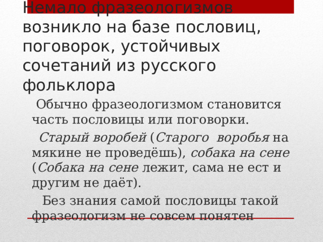 Немало фразеологизмов возникло на базе пословиц, поговорок, устойчивых сочетаний из русского фольклора  Обычно фразеологизмом становится часть пословицы или поговорки.  Старый воробей ( Старого воробья на мякине не проведёшь), собака на сене ( Собака на сене лежит, сама не ест и другим не даёт).  Без знания самой пословицы такой фразеологизм не совсем понятен 