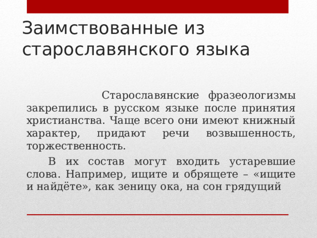 Заимствованные из старославянского языка      Старославянские фразеологизмы закрепились в русском языке после принятия христианства. Чаще всего они имеют книжный характер, придают речи возвышенность, торжественность.     В их состав могут входить устаревшие слова. Например, ищите и обрящете – «ищите и найдёте», как зеницу ока, на сон грядущий 