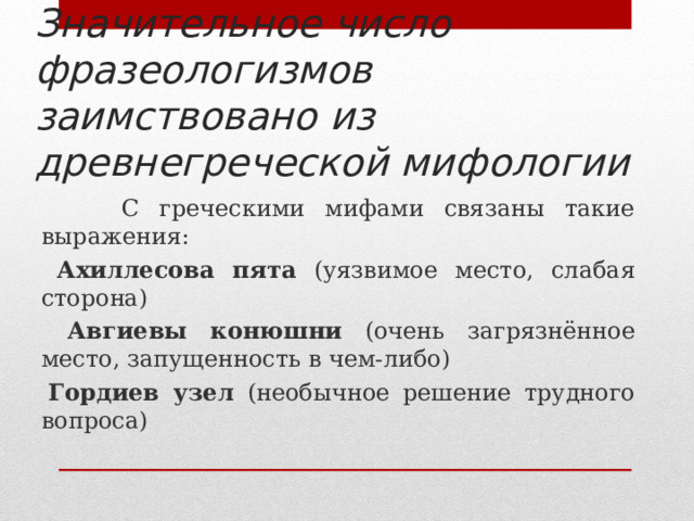 Значительное число фразеологизмов заимствовано из древнегреческой мифологии  С греческими мифами связаны такие выражения:  Ахиллесова пята (уязвимое место, слабая сторона)  Авгиевы конюшни (очень загрязнённое место, запущенность в чем-либо)  Гордиев узел (необычное решение трудного вопроса) 