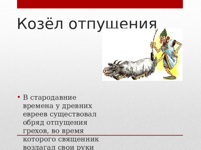 Козёл отпущения В стародавние времена у древних евреев существовал обряд отпущения грехов, во время которого священник возлагал свои руки на голову живого козла и этим действием как бы перекладывал на животное грехи всего народа. После церемонии козла изгоняли в  пустыню.  