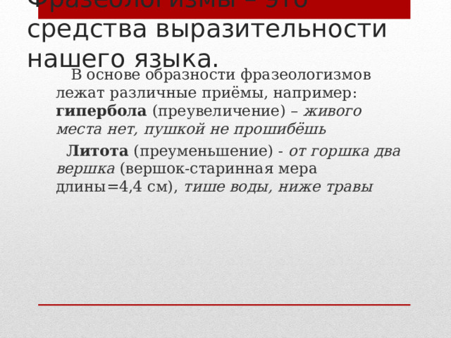 Фразеологизмы – это средства выразительности нашего языка.  В основе образности фразеологизмов лежат различные приёмы, например: гипербола (преувеличение) – живого места нет, пушкой не прошибёшь  Литота (преуменьшение) - от горшка два вершка (вершок-старинная мера длины=4,4 см), тише воды, ниже травы  