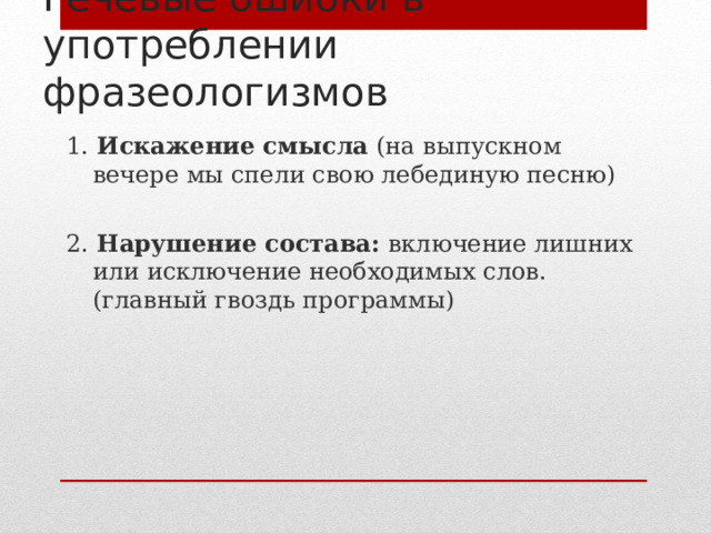 Речевые ошибки в употреблении фразеологизмов 1. Искажение смысла (на выпускном вечере мы спели свою лебединую песню) 2. Нарушение состава: включение лишних или исключение необходимых слов. (главный гвоздь программы) 