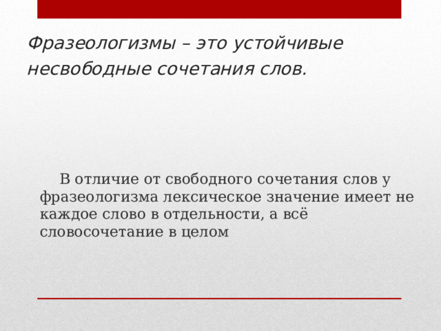  Фразеологизмы – это устойчивые несвободные сочетания слов.   В отличие от свободного сочетания слов у фразеологизма лексическое значение имеет не каждое слово в отдельности, а всё словосочетание в целом 