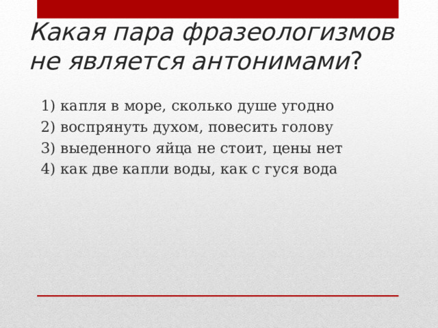 Какая пара фразеологизмов не является антонимами ? 1) капля в море, сколько душе угодно 2) воспрянуть духом, повесить голову 3) выеденного яйца не стоит, цены нет 4) как две капли воды, как с гуся вода 