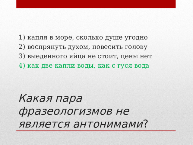 1) капля в море, сколько душе угодно 2) воспрянуть духом, повесить голову 3) выеденного яйца не стоит, цены нет 4) как две капли воды, как с гуся вода Какая пара фразеологизмов не является антонимами ? 