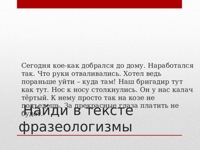  Сегодня кое-как добрался до дому. Наработался так. Что руки отваливались. Хотел ведь пораньше уйти – куда там! Наш бригадир тут как тут. Нос к носу столкнулись. Он у нас калач тёртый. К нему просто так на козе не подъедешь. За прекрасные глаза платить не будет.  Найди в тексте фразеологизмы 