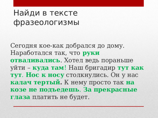 Найди в тексте фразеологизмы    Сегодня кое-как добрался до дому. Наработался так, что  руки  отваливались . Хотел ведь пораньше уйти – куда там ! Наш бригадир тут как тут . Нос к носу  столкнулись. Он у нас калач тертый . К нему просто так на козе не подъедешь . За прекрасные глаза  платить не будет. 