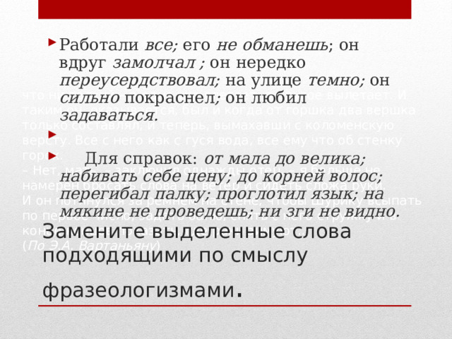 Работали все; его не обманешь ; он вдруг замолчал ; он нередко переусердствовал; на улице темно; он сильно покраснел ; он любил задаваться.    Для справок: от мала до велика; набивать себе цену; до корней волос; перегибал палку; проглотил язык; на мякине не проведешь; ни зги не видно.  что ни толкуй – в одно ухо влетает, в другое вылетает. И таким он, оказывается, был и когда от горшка два вершка только составлял, и теперь, вымахавши с коломенскую версту. Все с него как с гуся вода, все ему что об стенку горох.  –  Нет, мать, – заключил однажды отец, – я больше не намерен бросать слова на ветер и сидеть сложа руки.  И он потянулся за ремнем на стене, чтобы Шурику всыпать по первое число, задать баню, снять с него стружку и в конце концов показать, где раки зимуют... ( По Э.А.   Вартаньяну ) Замените выделенные слова подходящими по смыслу фразеологизмами . 