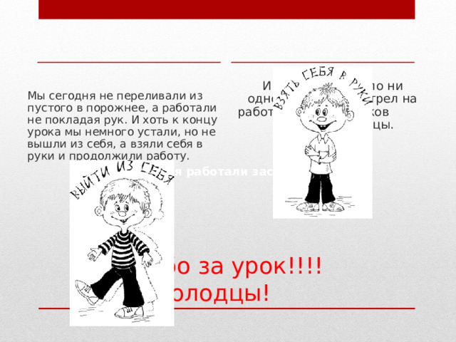 И в классе не было ни одного, кто бы смотрел на работу одноклассников сквозь пальцы.   Мы сегодня не переливали из пустого в порожнее, а работали не покладая рук. И хоть к концу урока мы немного устали, но не вышли из себя, а взяли себя в руки и продолжили работу. Все сегодня работали засучив рукава Спасибо за урок!!!!  Молодцы! 