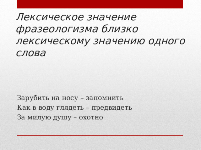 Лексическое значение фразеологизма близко лексическому значению одного слова Зарубить на носу – запомнить Как в воду глядеть – предвидеть За милую душу – охотно 