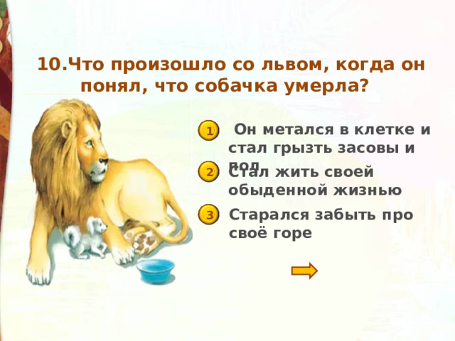   10.Что произошло со львом, когда он понял, что собачка умерла?    Он метался в клетке и стал грызть засовы и пол 1 Стал жить своей обыденной жизнью 2 Старался забыть про своё горе 3 