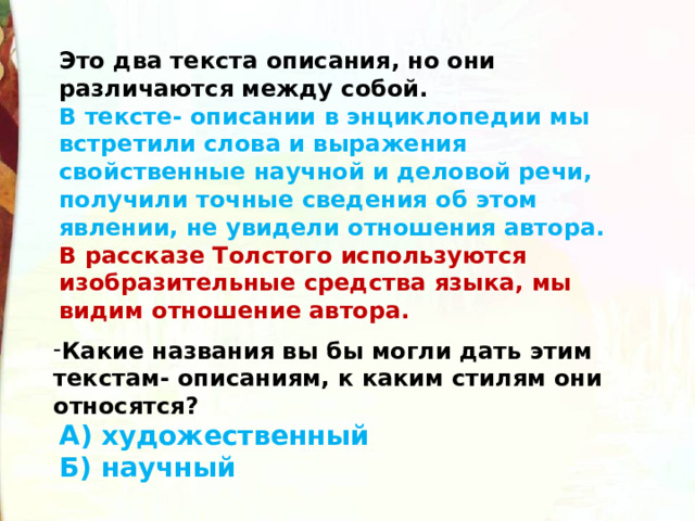 Это два текста описания, но они различаются между собой. В тексте- описании в энциклопедии мы встретили слова и выражения свойственные научной и деловой речи, получили точные сведения об этом явлении, не увидели отношения автора. В рассказе Толстого используются изобразительные средства языка, мы видим отношение автора. Какие названия вы бы могли дать этим текстам- описаниям, к каким стилям они относятся?  А) художественный Б) научный  