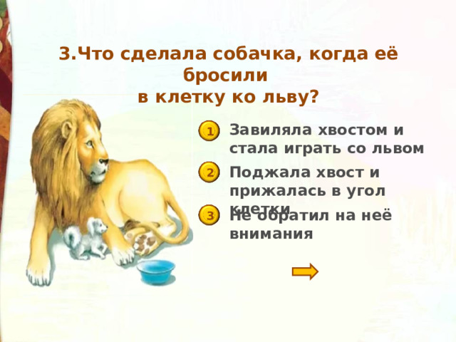 3.Что сделала собачка, когда её бросили  в клетку ко льву? Завиляла хвостом и стала играть со львом 1 Поджала хвост и прижалась в угол клетки 2 Не обратил на неё внимания 3 