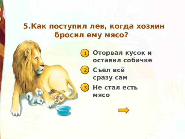  5.Как поступил лев, когда хозяин бросил ему мясо? Оторвал кусок и оставил собачке 1 Съел всё сразу сам 2 Не стал есть мясо 3 