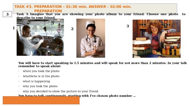 TASK #3. PREPARATION – 01:30 min. ANSWER – 02:00 min. PREPARATION  3 Task 3. Imagine that you are showing your photo album to your friend. Choose one photo to describe to your friend. 3 1 2 You will have to start speaking in 1.5 minutes and will speak for not more than 2 minutes. In your talk remember to speak about:   ·    when you took the photo ·    what/who is in the photo ·    what is happening ·    why you took the photo  ·    why you decided to show the picture to your friend You have to talk continuously, starting with  I’ve chosen photo number .. . 