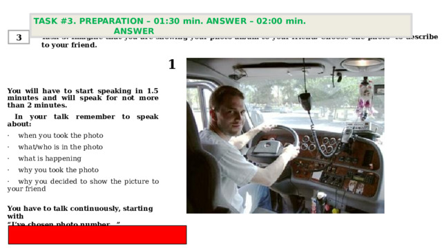 TASK #3. PREPARATION – 01:30 min. ANSWER – 02:00 min. ANSWER  Task 3. Imagine that you are showing your photo album to your friend. Choose one photo to describe to your friend. 3 1 You will have to start speaking in 1.5 minutes and will speak for not more than 2 minutes.  In your talk remember to speak about:   ·    when you took the photo ·    what/who is in the photo ·    what is happening ·    why you took the photo  ·    why you decided to show the picture to your friend You have to talk continuously, starting with  “ I’ve chosen photo number…” 