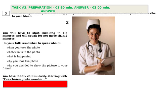 TASK #3. PREPARATION – 01:30 min. ANSWER – 02:00 min. ANSWER  Task 3. Imagine that you are showing your photo album to your friend. Choose one photo to describe to your friend. 3 2 You will have to start speaking in 1.5 minutes and will speak for not more than 2 minutes.  In your talk remember to speak about:   ·    when you took the photo ·    what/who is in the photo ·    what is happening ·    why you took the photo  ·    why you decided to show the picture to your friend You have to talk continuously, starting with  “ I’ve chosen photo number…” 
