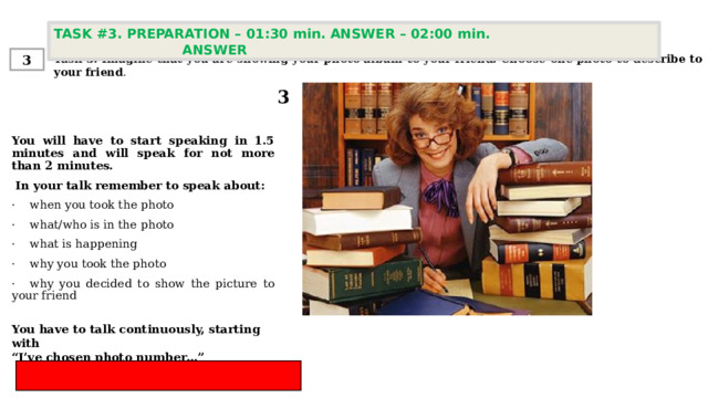 TASK #3. PREPARATION – 01:30 min. ANSWER – 02:00 min. ANSWER  Task 3. Imagine that you are showing your photo album to your friend. Choose one photo to describe to your friend . 3 3 You will have to start speaking in 1.5 minutes and will speak for not more than 2 minutes.  In your talk remember to speak about:   ·    when you took the photo ·    what/who is in the photo ·    what is happening ·    why you took the photo  ·    why you decided to show the picture to your friend You have to talk continuously, starting with  “ I’ve chosen photo number…” 