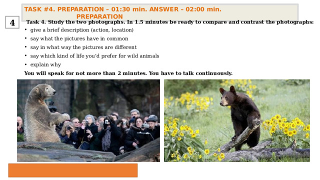 TASK #4. PREPARATION – 01:30 min. ANSWER – 02:00 min. PREPARATION  4 Task 4. Study the two photographs. In 1.5 minutes be ready to compare and contrast the photographs: give a brief description (action, location) say what the pictures have in common say in what way the pictures are different say which kind of life you’d prefer for wild animals  explain why You will speak for not more than 2 minutes. You have to talk continuously. 