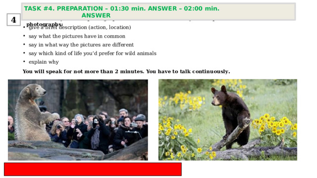 TASK #4. PREPARATION – 01:30 min. ANSWER – 02:00 min. ANSWER  4 Task 4. Study the two photographs. In 1.5 minutes be ready to compare and contrast the photographs: give a brief description (action, location) say what the pictures have in common say in what way the pictures are different say which kind of life you’d prefer for wild animals  explain why You will speak for not more than 2 minutes. You have to talk continuously . 