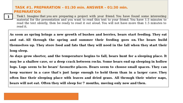  TASK #1. PREPARATION – 01:30 min. ANSWER – 01:30 min. PREPARATION  Task1. Imagine that you are preparing a project with your friend. You have found some interesting material for the presentation and you want to read this text to your friend. You have 1.5 minutes to read the text silently, then be ready to read it out aloud. You will not have more than 1.5 minutes to read it. 1 As soon as spring brings a new growth of bushes and berries, bears start feeding. They eat and eat. All through the spring and summer their feeding goes on. The bears build themselves up. They store food and fats that they will need in the fall when they start their long sleep. As days grow shorter, and the temperature begins to fall, bears hunt for a sleeping place. It may be a shallow cave, or a deep crack between rocks. Some bears end up sleeping in hollow logs. Logs seem to be bears’ favourite places. Bears seem to choose small spaces. They can keep warmer in a cave that’s just large enough to hold them than in a larger cave. They often line their sleeping place with leaves and dried grass. All through their winter naps, bears will not eat. Often they will sleep for 7 months, moving only now and then. 